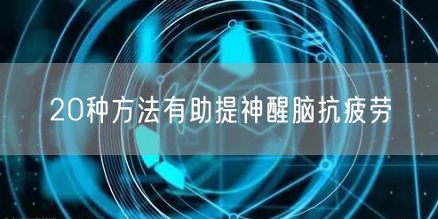 20种方法有助提神醒脑抗疲劳