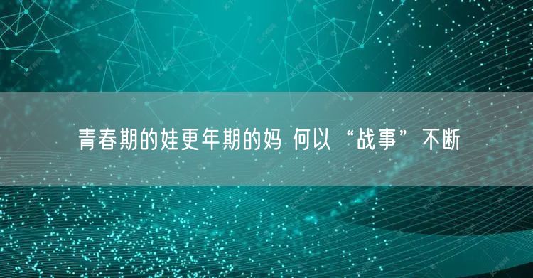 青春期的娃更年期的妈 何以“战事”不断